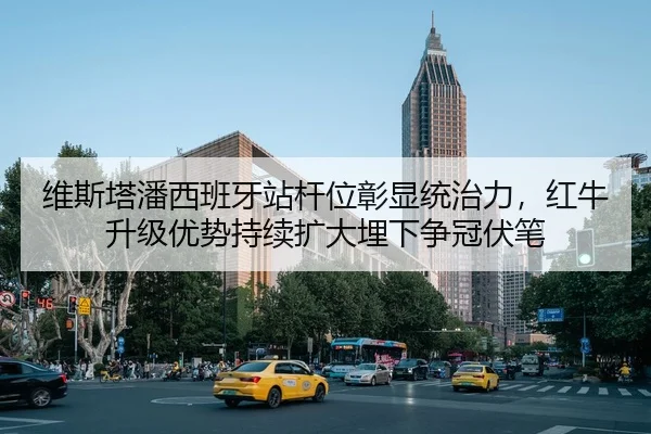 维斯塔潘西班牙站杆位彰显统治力，红牛升级优势持续扩大埋下争冠伏笔